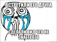 встретили его друга сделали вид что не знаете его