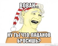 вован... ну ты что, пацанов бросишь?