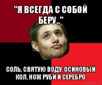 "я всегда с собой беру.." соль, святую воду, осиновый кол, нож руби и серебро