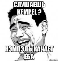 слушаешь kempel ? кэмпэлъ качает ёба