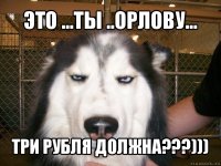 это ...ты ..орлову... три рубля должна???)))