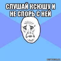 слушай ксюшу и не спорь с ней 