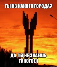 ты из какого города? да ты не знаешь такого)))