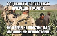 социализм, капитализм приходят и уходят, но время не властно над истинными ценностями!