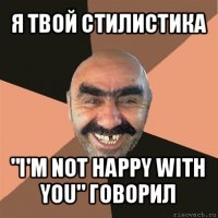 я твой стилистика "i'm not happy with you" говорил