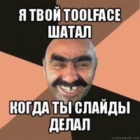 я твой toolface шатал когда ты слайды делал