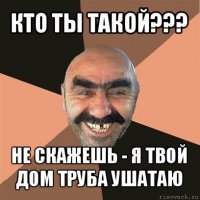 кто ты такой??? не скажешь - я твой дом труба ушатаю