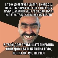 я твой дом труба шатал, в колодец писал, забор качал или я твой дом труба шатал (крыша твой дом ебал), калитка тряс, кэпка на хую вертел я твой дом труба шатал крыша твой дом ебал, калитка тряс, кэпка на хую вертел