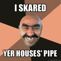 i skared yer houses' pipe