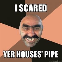 i scared yer houses' pipe