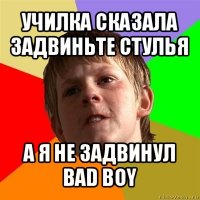 училка сказала задвиньте стулья а я не задвинул
bad boy