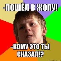 -пошёл в жопу! -кому это ты сказал!?