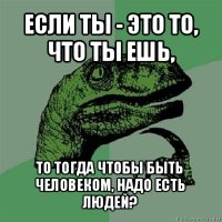 если ты - это то, что ты ешь, то тогда чтобы быть человеком, надо есть людей?