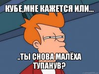 кубе,мне кажется или... ..ты снова малёха тупанув?