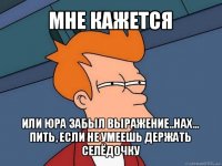 мне кажется или юра забыл выражение..нах... пить, если не умеешь держать селёдочку