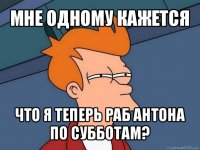 мне одному кажется что я теперь раб антона по субботам?