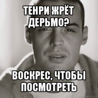 тенри жрёт дерьмо? воскрес, чтобы посмотреть