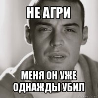 не агри меня он уже однажды убил