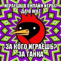 -играешь в онлайн игры?
-да, в wot. -за кого играешь?
-за танка.