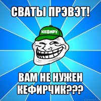 сваты прэвэт! вам не нужен кефирчик???