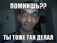 помнишь?? ты тоже так делал