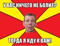 у вас ничего не болит? тогда я иду к вам!