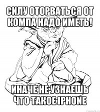 силу оторваться от компа надо иметь! иначе не узнаешь что такое iphone