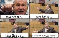 там Кесикс... там Зайка... там Дзера... эти троя походу везде...