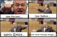 там Кесикс... там Зайка... здесь Дзера... эти троя походу везде...