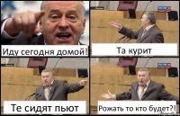 Иду сегодня домой! Та курит Те сидят пьют Рожать то кто будет?!