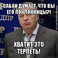 сабан думает, что вы его поклонницы?! хватит это терпеть!