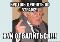 будешь дрочить по утрам?! хуй отвалиться!!!