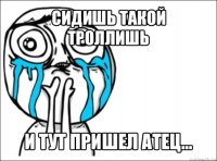 сидишь такой троллишь и тут пришел атец...