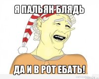 я пальян блядь да и в рот ебать!