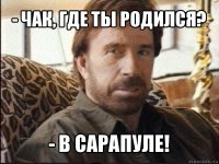 - чак, где ты родился? - в сарапуле!