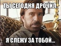 ты сегодня дрочил. я слежу за тобой...