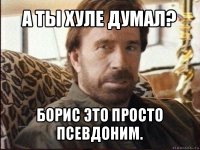 а ты хуле думал? борис это просто псевдоним.