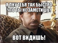 я пну тебя так быстро что ты не заметишь! вот видишь!