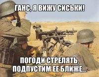 ганс, я вижу сиськи! погоди стрелять, подпустим ее ближе...