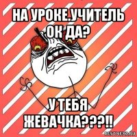 на уроке.учитель ок да? у тебя жевачка???!!