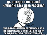 да, сегодня в лёгенькой футболке весь день рассекал уже дней 5 такая погода держится. но в тенистых местах в парке ещё до сих пор солидные остатки грязных сугробов..