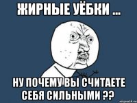 жирные уёбки ... ну почему вы считаете себя сильными ??