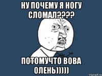 ну почему я ногу сломал??? потомучто вова олень)))))