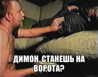  димон, станешь на ворота?