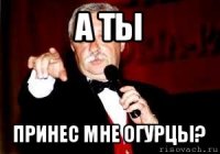 а ты принес мне огурцы?