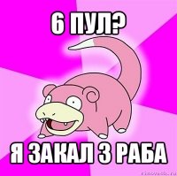 6 пул? я закал 3 раба