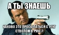 а ты знаешь каково это просыпаться с 1,7кг стволом в руке ?