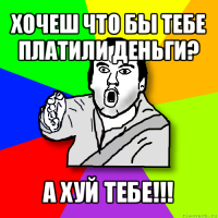 хочеш что бы тебе платили деньги? а хуй тебе!!!