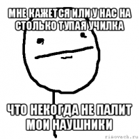 мне кажется или у нас на столько тупая училка что некогда не палит мои наушники