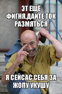 эт ещё фигня,дайте ток размяться я сейсас себя за жопу укушу